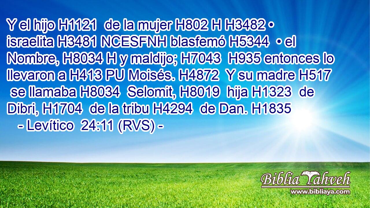 Y el hijo H1121  de la mujer H802 H H3482 • israelita H3481 NCESFNH blasfemó H5344  • el Nombre, H8034 H y maldijo; H7043  H935 entonces lo llevaron a H413 PU Moisés. H4872  Y su madre H517  se llamaba H8034  Selomit, H8019  hija H1323  de Dibri, H1704  de la tribu H4294  de Dan. H1835  