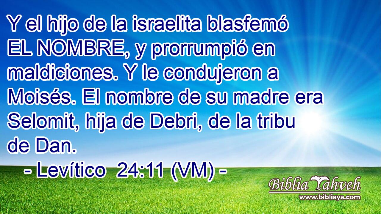  Y el hijo de la israelita blasfemó EL NOMBRE, y prorrumpió en maldiciones. Y le condujeron a Moisés. El nombre de su madre era Selomit, hija de Debri, de la tribu de Dan. 