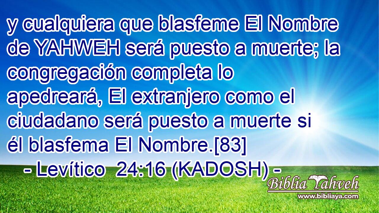  y cualquiera que blasfeme El Nombre de YAHWEH será puesto a muerte; la congregación completa lo apedreará, El extranjero como el ciudadano será puesto a muerte si él blasfema El Nombre.[83] 