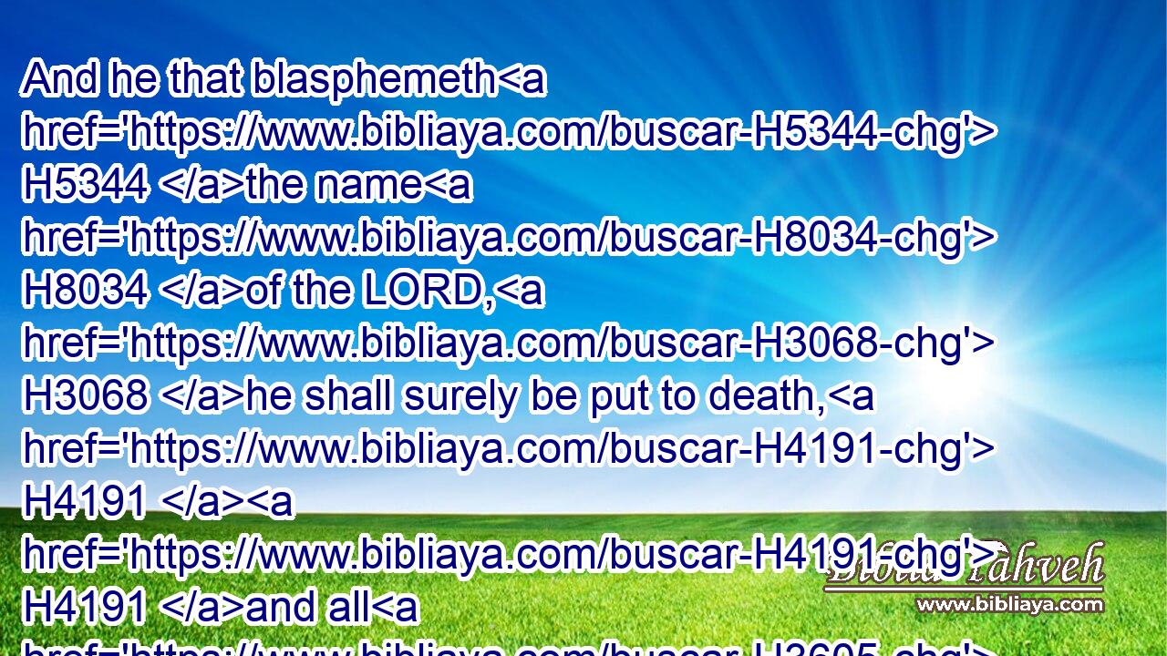 And he that blasphemeth H5344 the name H8034 of the LORD, H3068 he shall surely be put to death, H4191  H4191 and all H3605 the congregation H5712 shall certainly stone H7275  H7275 him: as well the stranger, H1616 as he that is born in the land, H249 when he blasphemeth H5344 the name H8034 of the LORD, shall be put to death.H4191