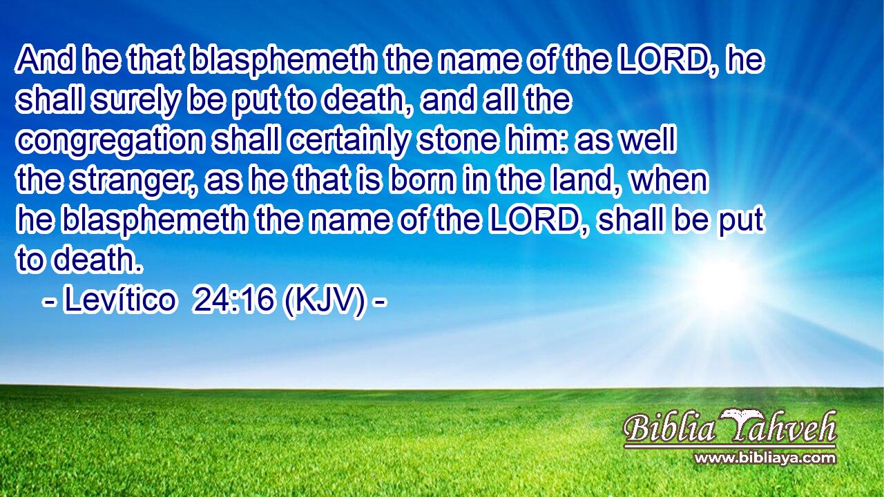 And he that blasphemeth the name of the LORD, he shall surely be put to death, and all the congregation shall certainly stone him: as well the stranger, as he that is born in the land, when he blasphemeth the name of the LORD, shall be put to death.
