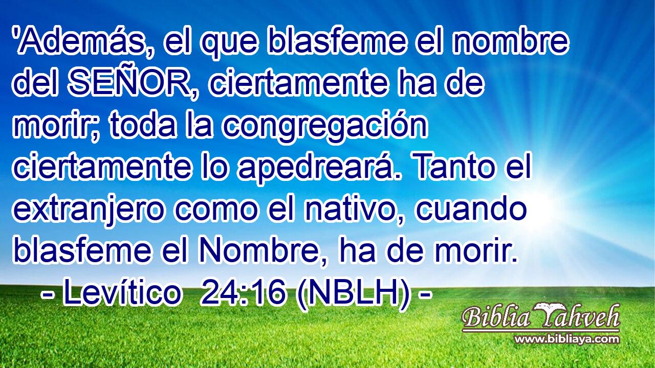  'Además, el que blasfeme el nombre del SEÑOR, ciertamente ha de morir; toda la congregación ciertamente lo apedreará. Tanto el extranjero como el nativo, cuando blasfeme el Nombre, ha de morir. 