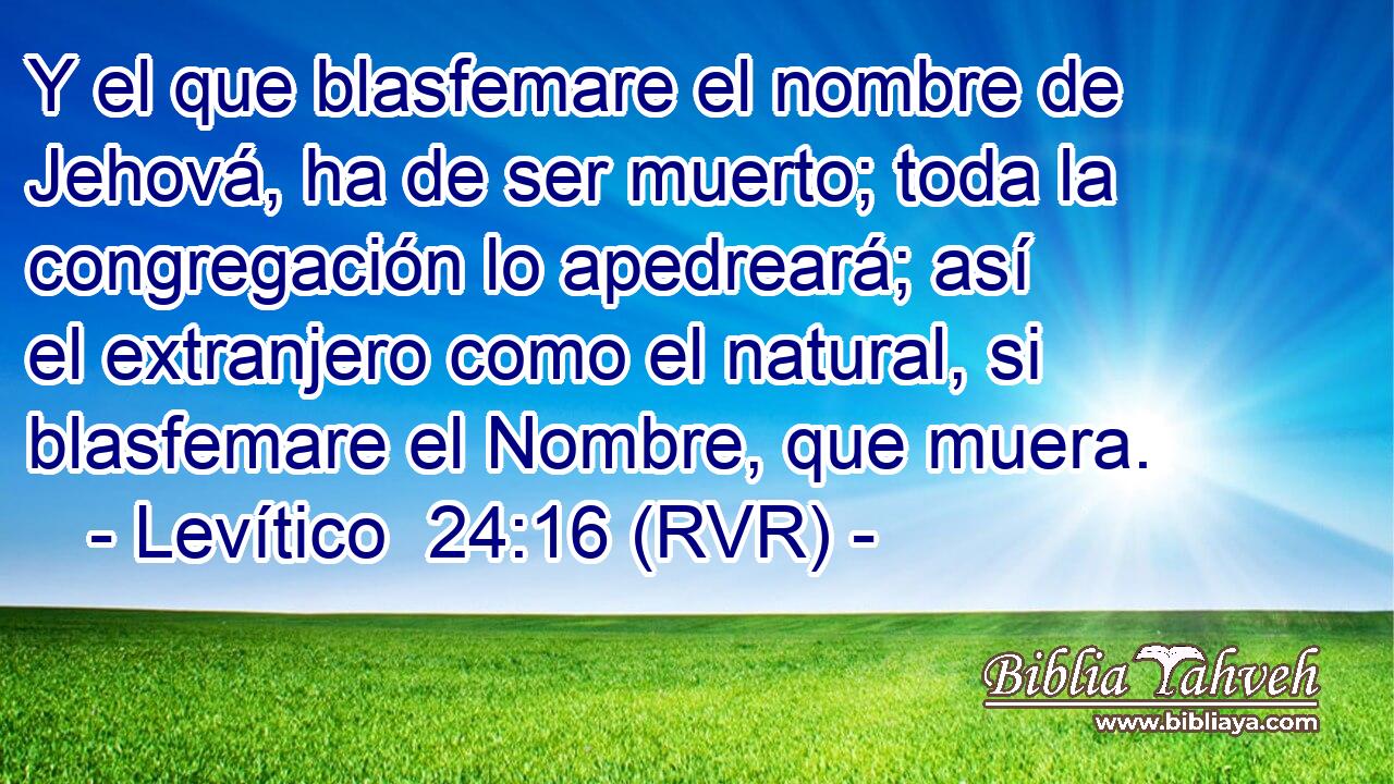 Y el que blasfemare el nombre de Jehová, ha de ser muerto; toda la congregación lo apedreará; así el extranjero como el natural, si blasfemare el Nombre, que muera.