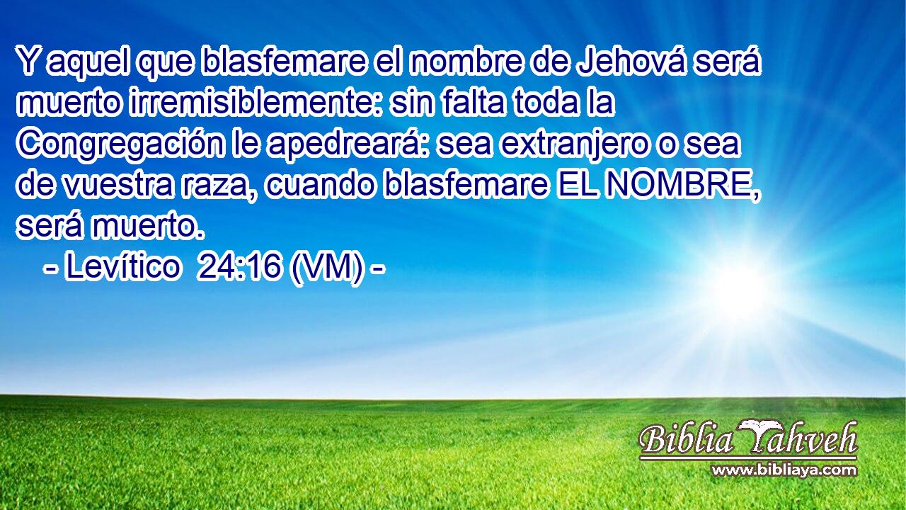  Y aquel que blasfemare el nombre de Jehová será muerto irremisiblemente: sin falta toda la Congregación le apedreará: sea extranjero o sea de vuestra raza, cuando blasfemare EL NOMBRE, será muerto. 