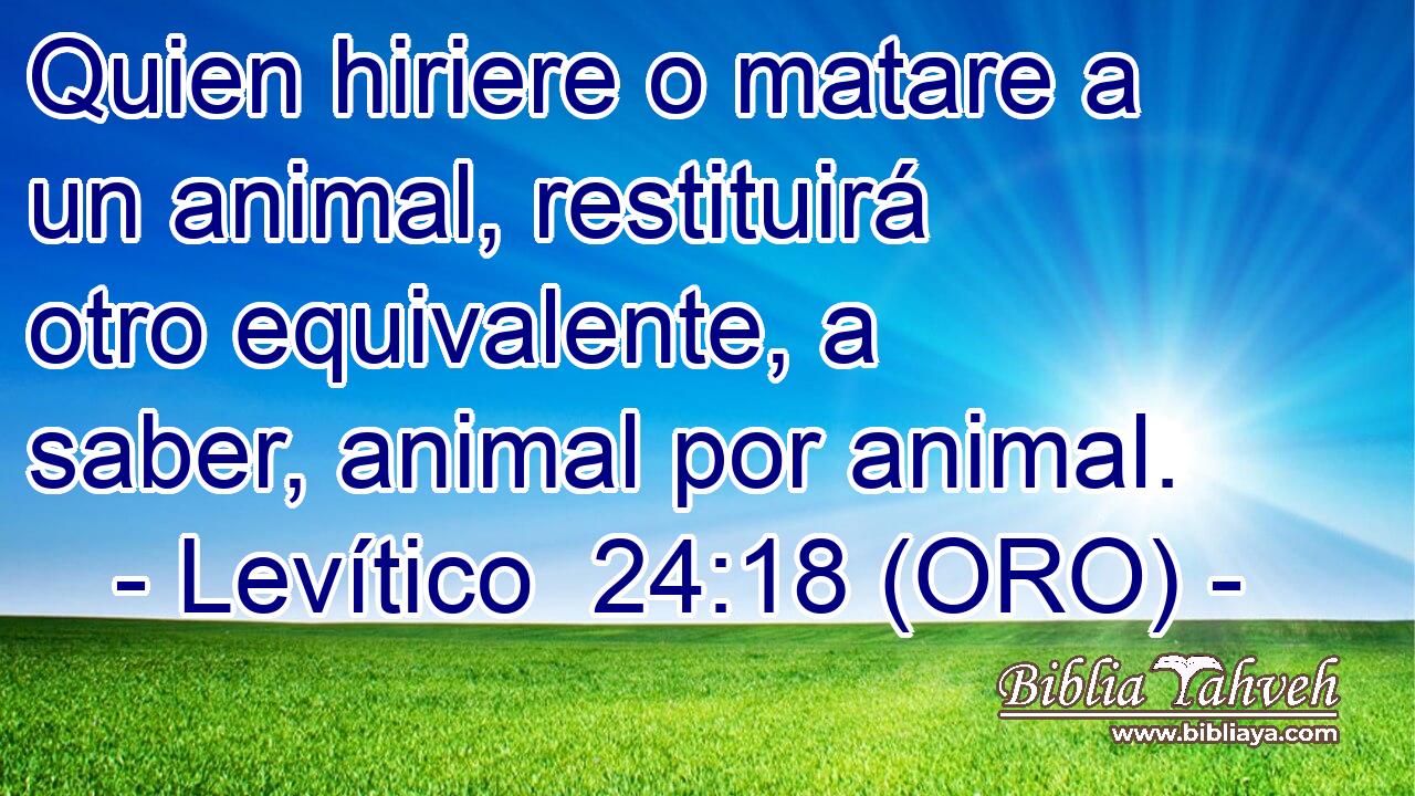  Quien hiriere o matare a un animal, restituirá otro equivalente, a saber, animal por animal. 