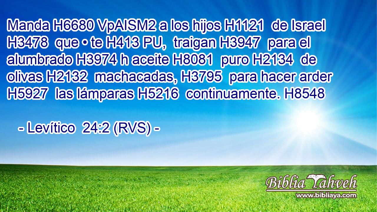 Manda H6680 VpAISM2 a los hijos H1121  de Israel H3478  que • te H413 PU,  traigan H3947  para el alumbrado H3974 h aceite H8081  puro H2134  de olivas H2132  machacadas, H3795  para hacer arder H5927  las lámparas H5216  continuamente. H8548  
