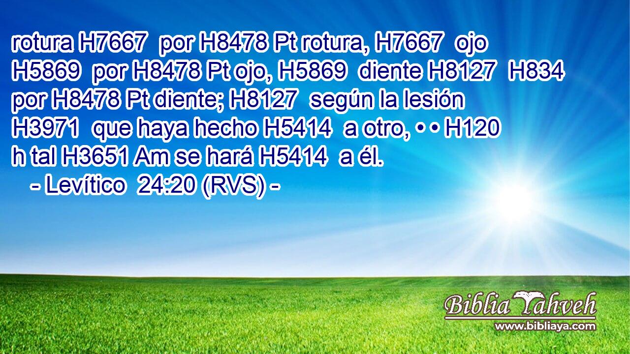 rotura H7667  por H8478 Pt rotura, H7667  ojo H5869  por H8478 Pt ojo, H5869  diente H8127  H834 por H8478 Pt diente; H8127  según la lesión H3971  que haya hecho H5414  a otro, • • H120 h tal H3651 Am se hará H5414  a él. 