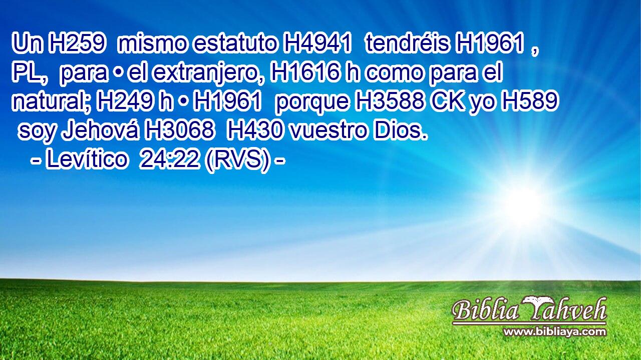 Un H259  mismo estatuto H4941  tendréis H1961 , PL,  para • el extranjero, H1616 h como para el natural; H249 h • H1961  porque H3588 CK yo H589  soy Jehová H3068  H430 vuestro Dios. 