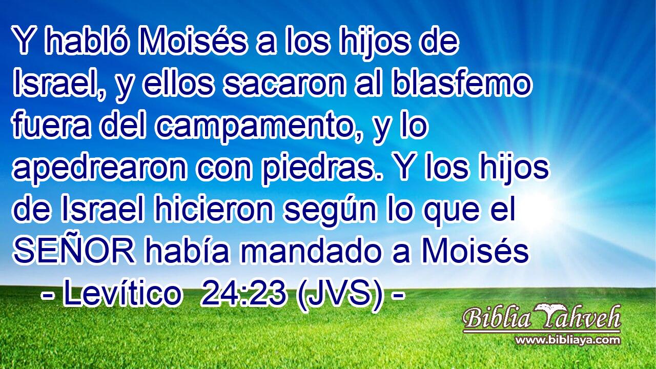 Y habló Moisés a los hijos de Israel, y ellos sacaron al blasfemo fuera del campamento, y lo apedrearon con piedras. Y los hijos de Israel hicieron según lo que el SEÑOR había mandado a Moisés