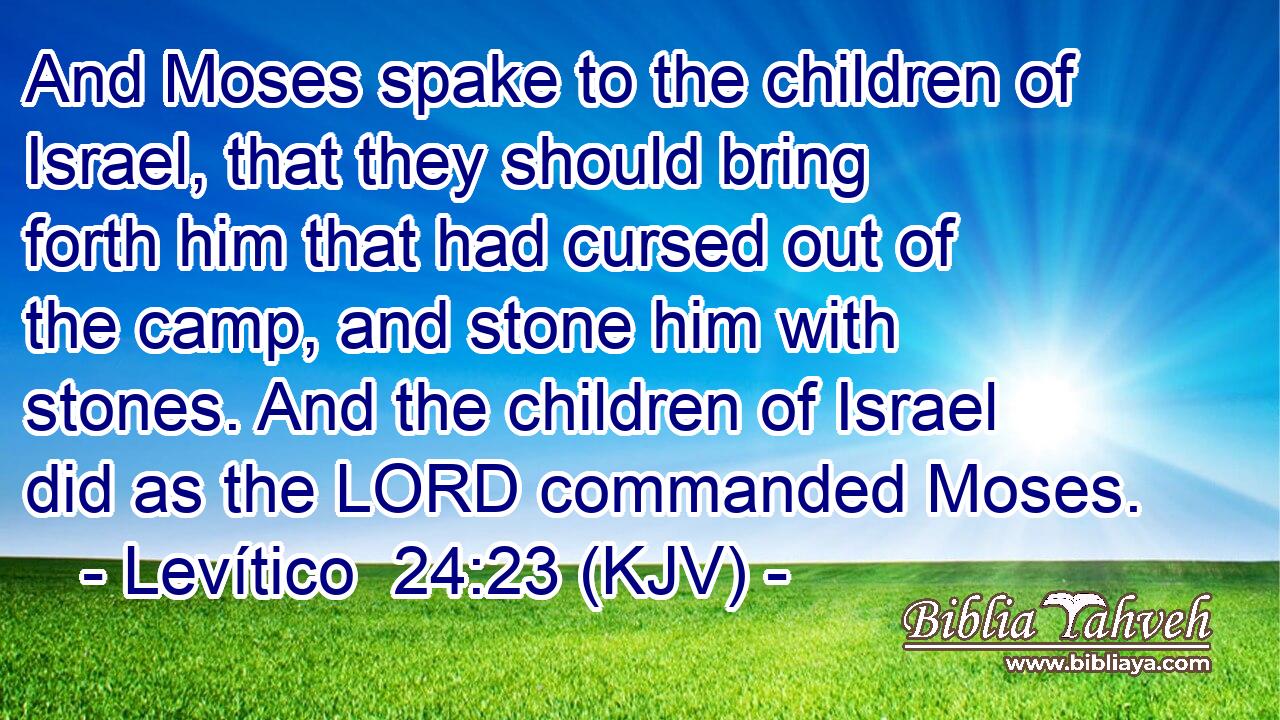 And Moses spake to the children of Israel, that they should bring forth him that had cursed out of the camp, and stone him with stones. And the children of Israel did as the LORD commanded Moses.