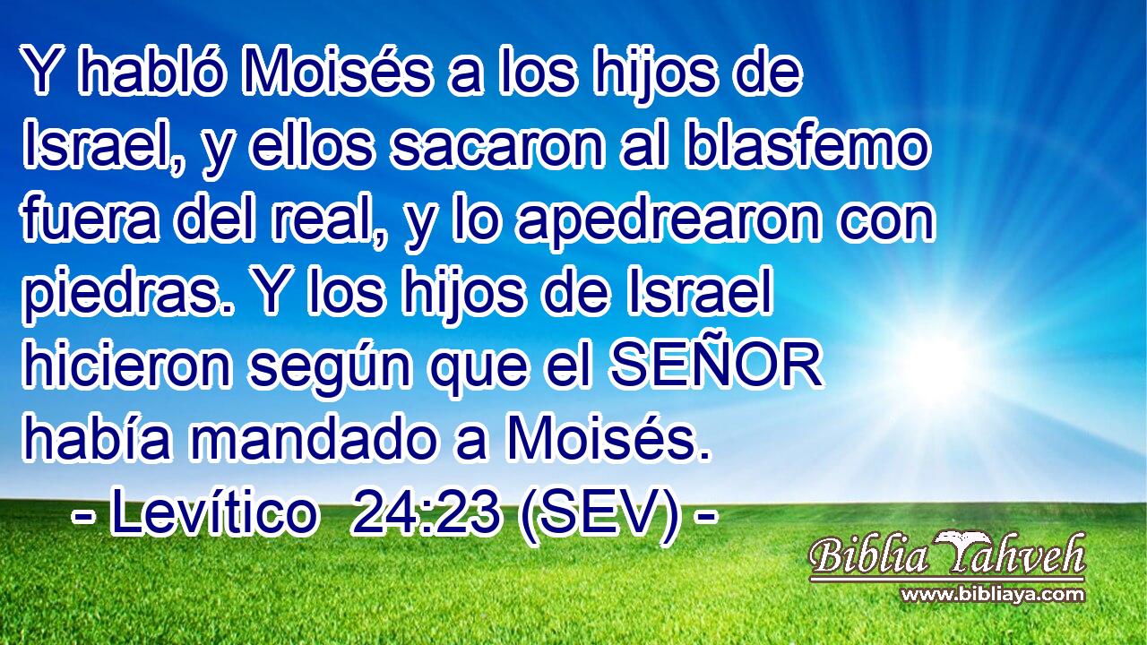 Y habló Moisés a los hijos de Israel, y ellos sacaron al blasfemo fuera del real, y lo apedrearon con piedras. Y los hijos de Israel hicieron según que el SEÑOR había mandado a Moisés.