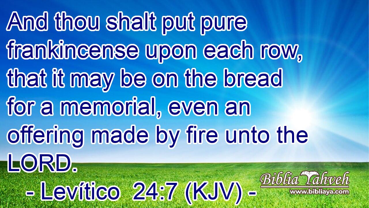 And thou shalt put pure frankincense upon each row, that it may be on the bread for a memorial, even an offering made by fire unto the LORD.