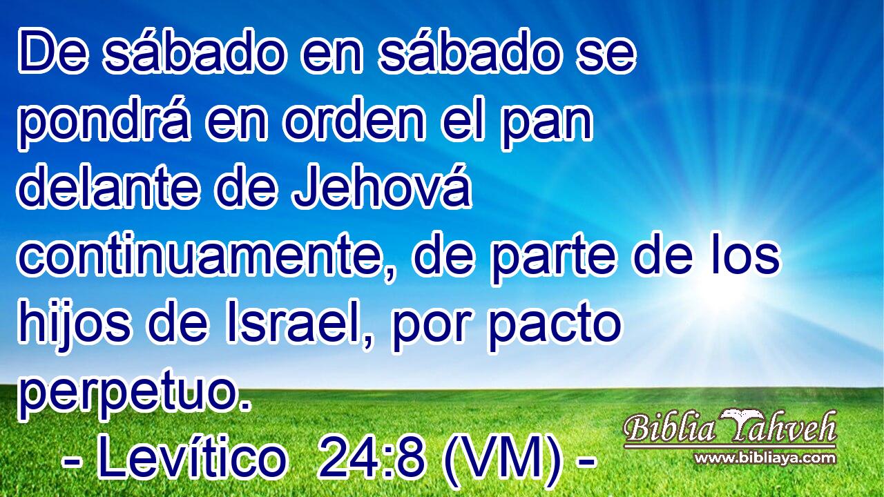  De sábado en sábado se pondrá en orden el pan delante de Jehová continuamente, de parte de los hijos de Israel, por pacto perpetuo. 