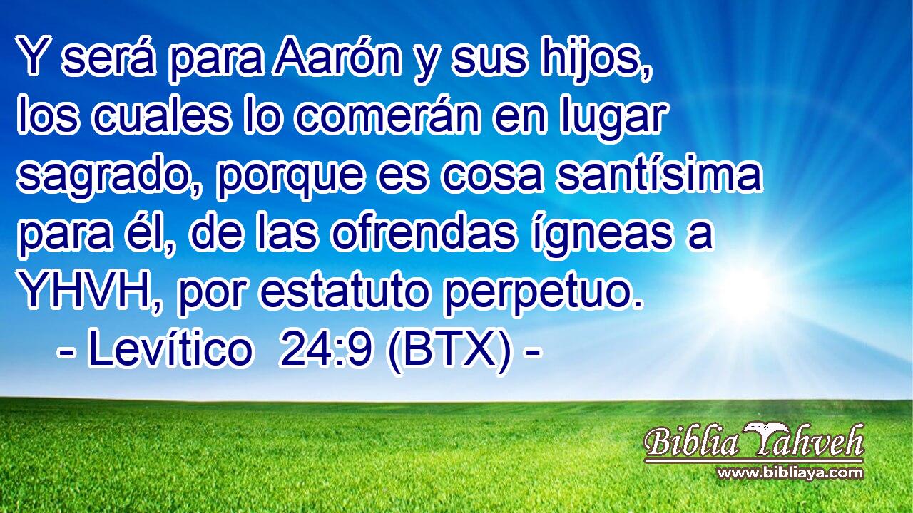 Y será para Aarón y sus hijos, los cuales lo comerán en lugar sagrado, porque es cosa santísima para él, de las ofrendas ígneas a YHVH, por estatuto perpetuo.