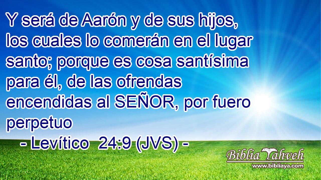 Y será de Aarón y de sus hijos, los cuales lo comerán en el lugar santo; porque es cosa santísima para él, de las ofrendas encendidas al SEÑOR, por fuero perpetuo