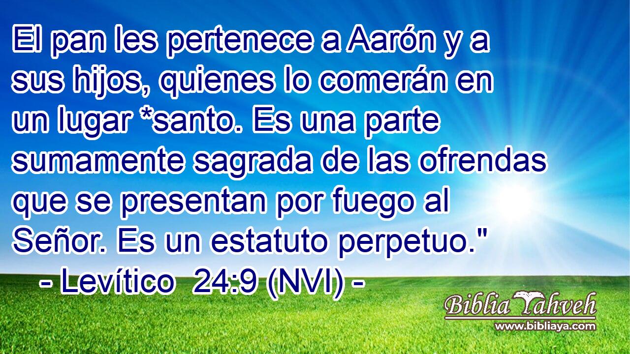  El pan les pertenece a Aarón y a sus hijos, quienes lo comerán en un lugar *santo. Es una parte sumamente sagrada de las ofrendas que se presentan por fuego al Señor. Es un estatuto perpetuo.