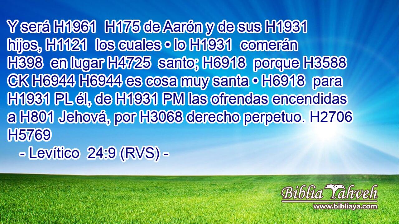 Y será H1961  H175 de Aarón y de sus H1931  hijos, H1121  los cuales • lo H1931  comerán H398  en lugar H4725  santo; H6918  porque H3588 CK H6944 H6944 es cosa muy santa • H6918  para H1931 PL él, de H1931 PM las ofrendas encendidas a H801 Jehová, por H3068 derecho perpetuo. H2706  H5769 