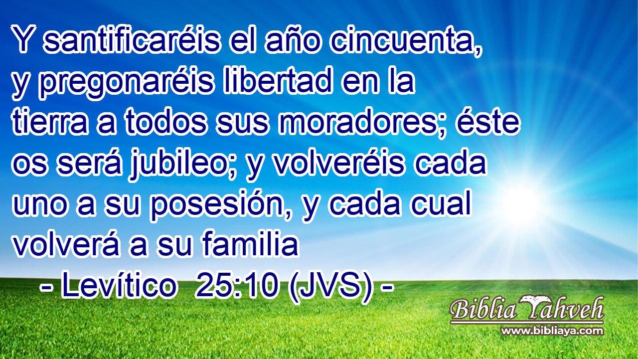 Y santificaréis el año cincuenta, y pregonaréis libertad en la tierra a todos sus moradores; éste os será jubileo; y volveréis cada uno a su posesión, y cada cual volverá a su familia