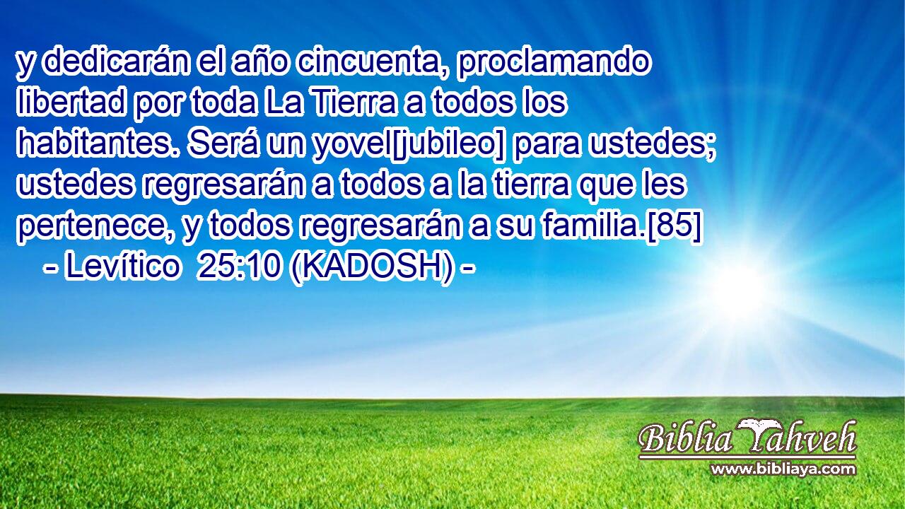  y dedicarán el año cincuenta, proclamando libertad por toda La Tierra a todos los habitantes. Será un yovel[jubileo] para ustedes; ustedes regresarán a todos a la tierra que les pertenece, y todos regresarán a su familia.[85] 