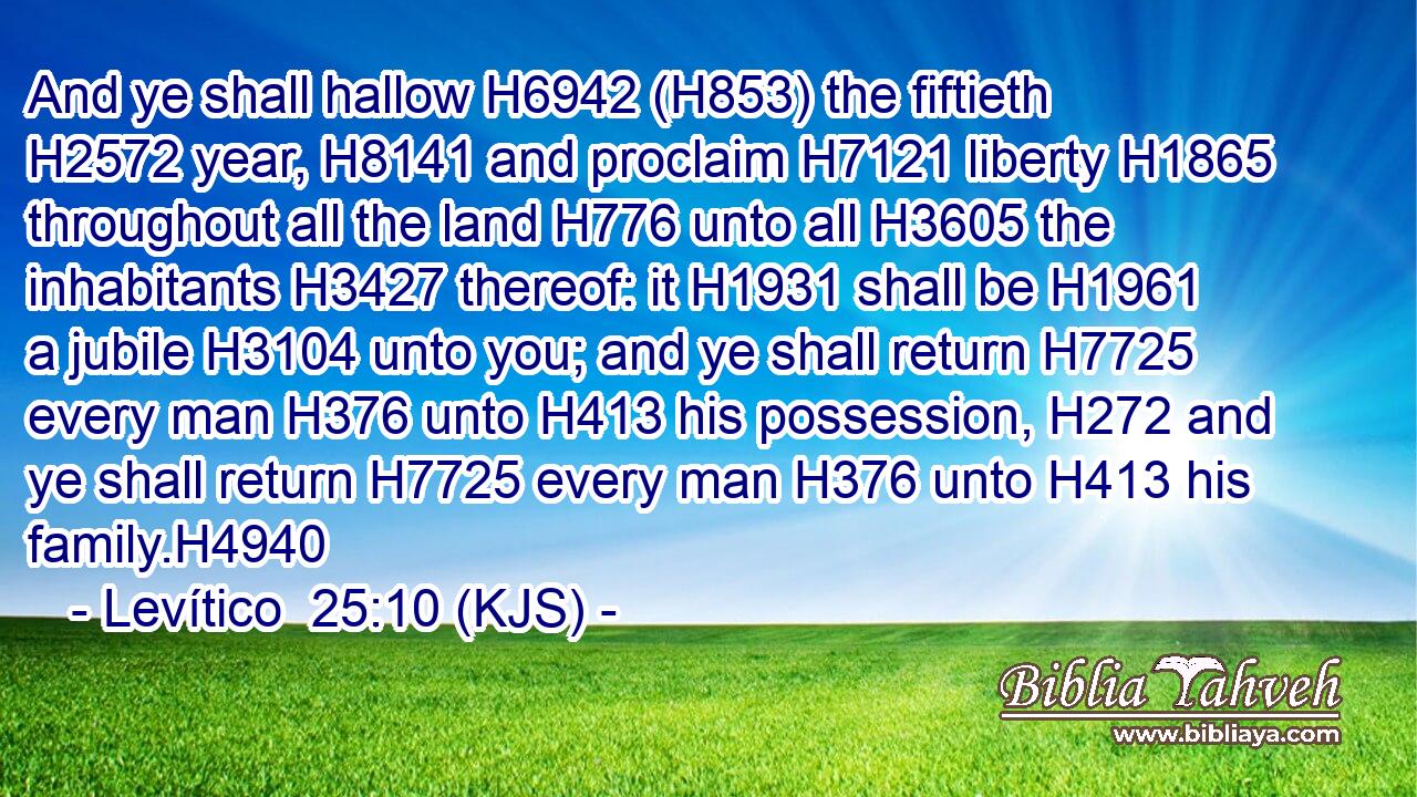 And ye shall hallow H6942 (H853) the fiftieth H2572 year, H8141 and proclaim H7121 liberty H1865 throughout all the land H776 unto all H3605 the inhabitants H3427 thereof: it H1931 shall be H1961 a jubile H3104 unto you; and ye shall return H7725 every man H376 unto H413 his possession, H272 and ye shall return H7725 every man H376 unto H413 his family.H4940