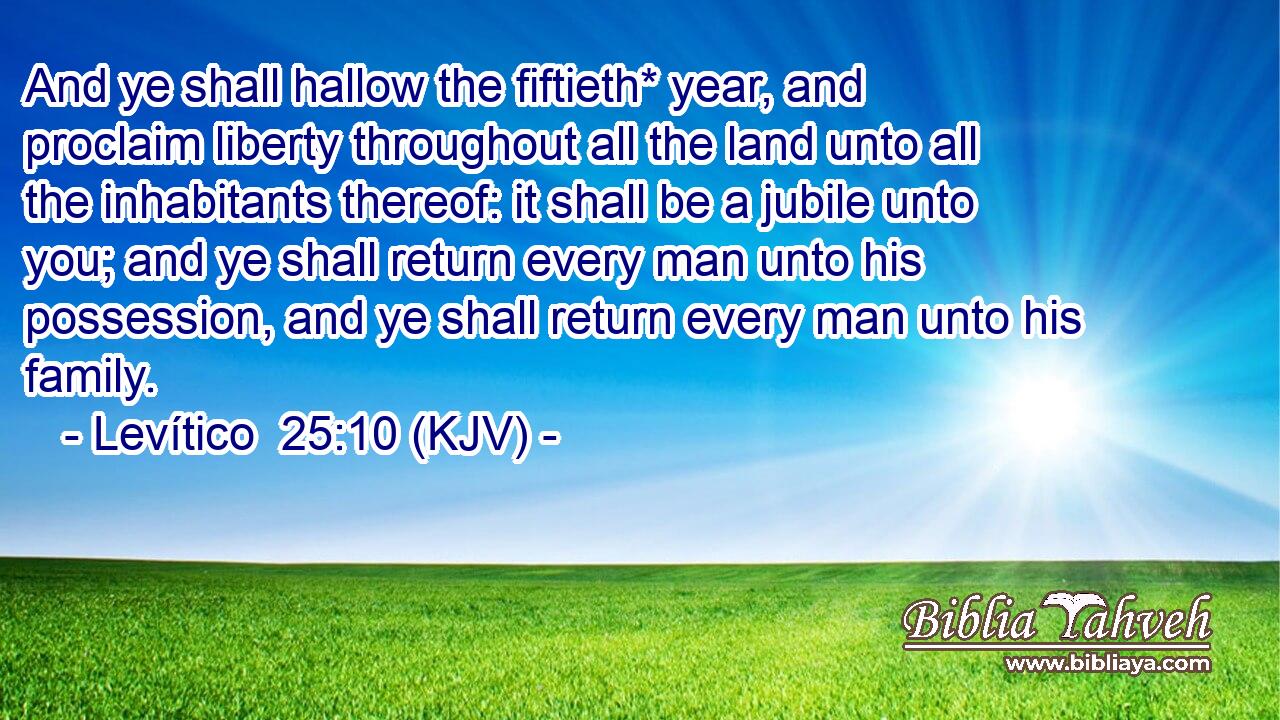 And ye shall hallow the fiftieth* year, and proclaim liberty throughout all the land unto all the inhabitants thereof: it shall be a jubile unto you; and ye shall return every man unto his possession, and ye shall return every man unto his family.