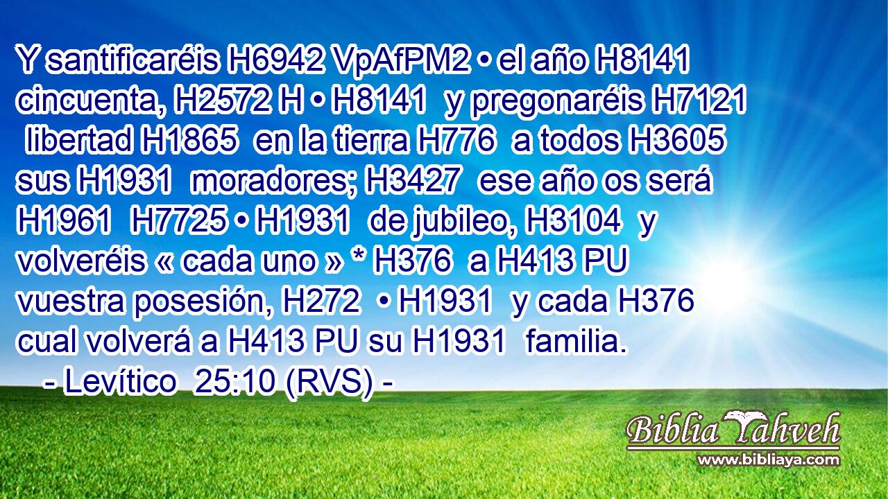 Y santificaréis H6942 VpAfPM2 • el año H8141  cincuenta, H2572 H • H8141  y pregonaréis H7121  libertad H1865  en la tierra H776  a todos H3605  sus H1931  moradores; H3427  ese año os será H1961  H7725 • H1931  de jubileo, H3104  y volveréis « cada uno » * H376  a H413 PU vuestra posesión, H272  • H1931  y cada H376  cual volverá a H413 PU su H1931  familia.