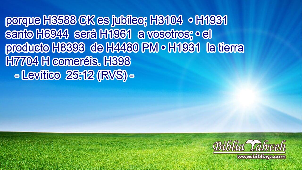 porque H3588 CK es jubileo; H3104  • H1931  santo H6944  será H1961  a vosotros; • el producto H8393  de H4480 PM • H1931  la tierra H7704 H comeréis. H398  