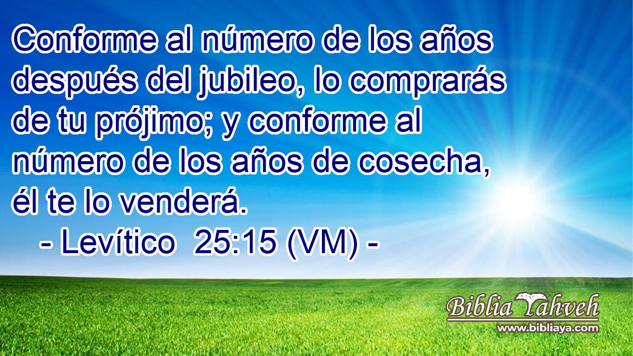  Conforme al número de los años después del jubileo, lo comprarás de tu prójimo; y conforme al número de los años de cosecha, él te lo venderá. 