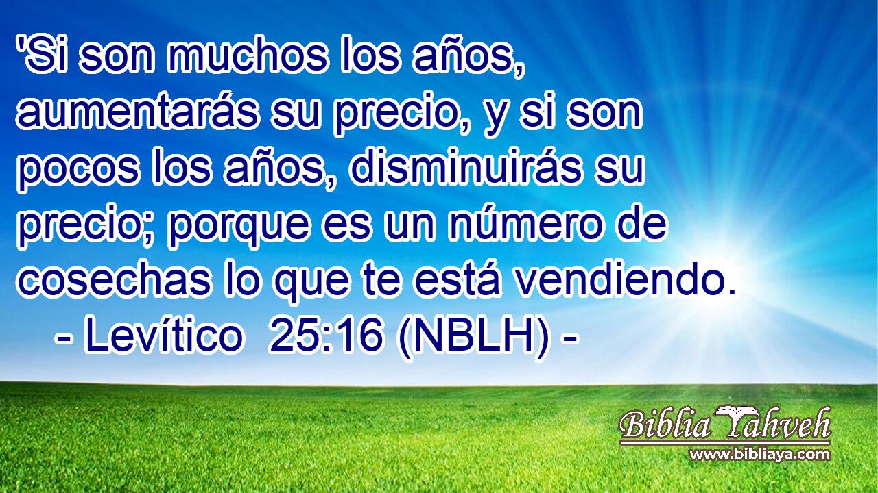  'Si son muchos los años, aumentarás su precio, y si son pocos los años, disminuirás su precio; porque es un número de cosechas lo que te está vendiendo. 