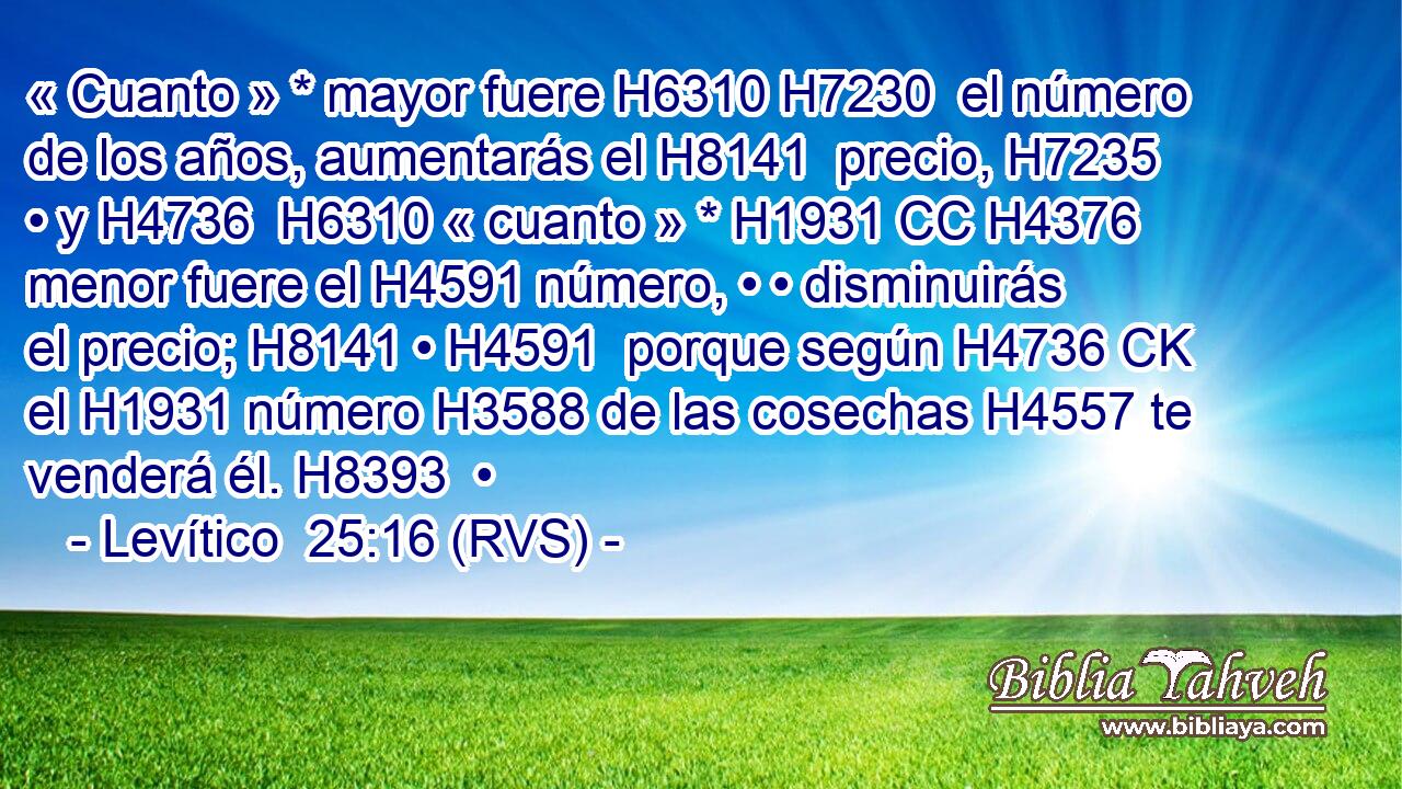 « Cuanto » * mayor fuere H6310 H7230  el número de los años, aumentarás el H8141  precio, H7235 • y H4736  H6310 « cuanto » * H1931 CC H4376 menor fuere el H4591 número, • • disminuirás el precio; H8141 • H4591  porque según H4736 CK el H1931 número H3588 de las cosechas H4557 te venderá él. H8393  • 