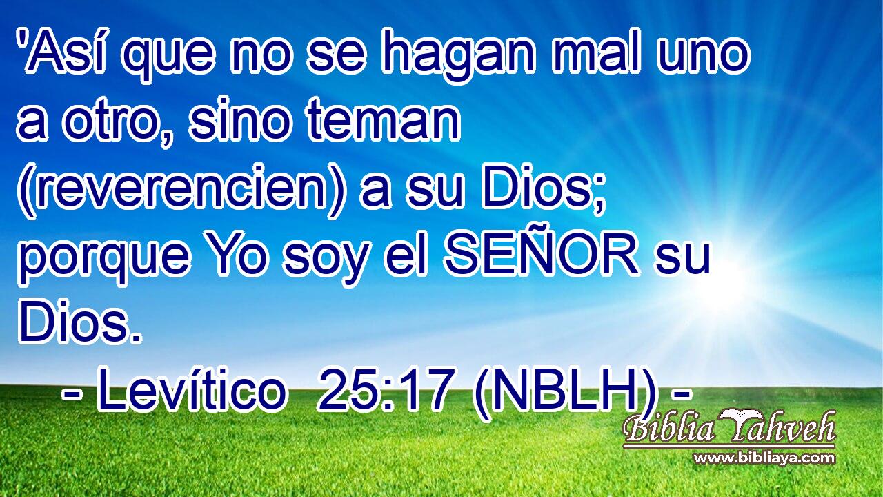  'Así que no se hagan mal uno a otro, sino teman (reverencien) a su Dios; porque Yo soy el SEÑOR su Dios. 