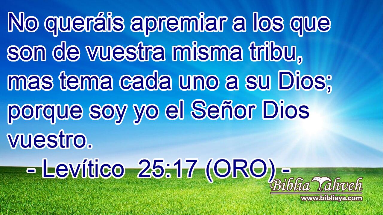  No queráis apremiar a los que son de vuestra misma tribu, mas tema cada uno a su Dios; porque soy yo el Señor Dios vuestro. 