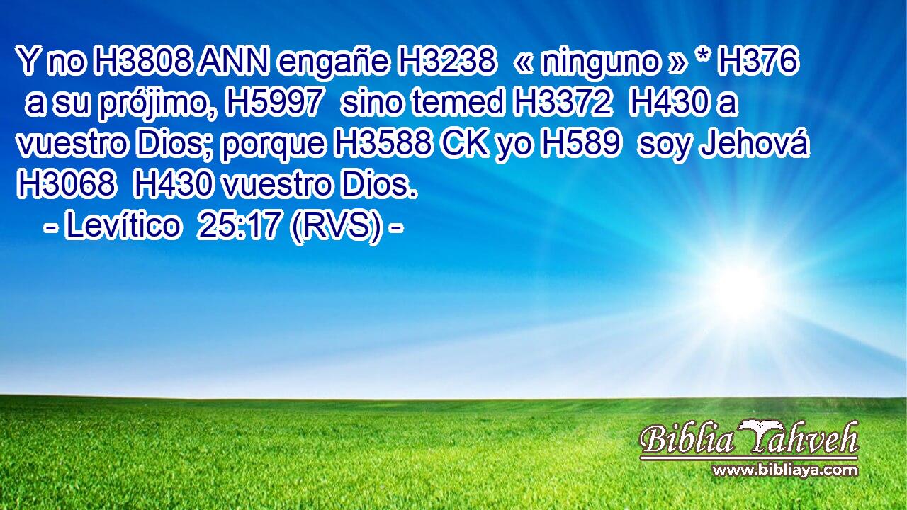 Y no H3808 ANN engañe H3238  « ninguno » * H376  a su prójimo, H5997  sino temed H3372  H430 a vuestro Dios; porque H3588 CK yo H589  soy Jehová H3068  H430 vuestro Dios. 