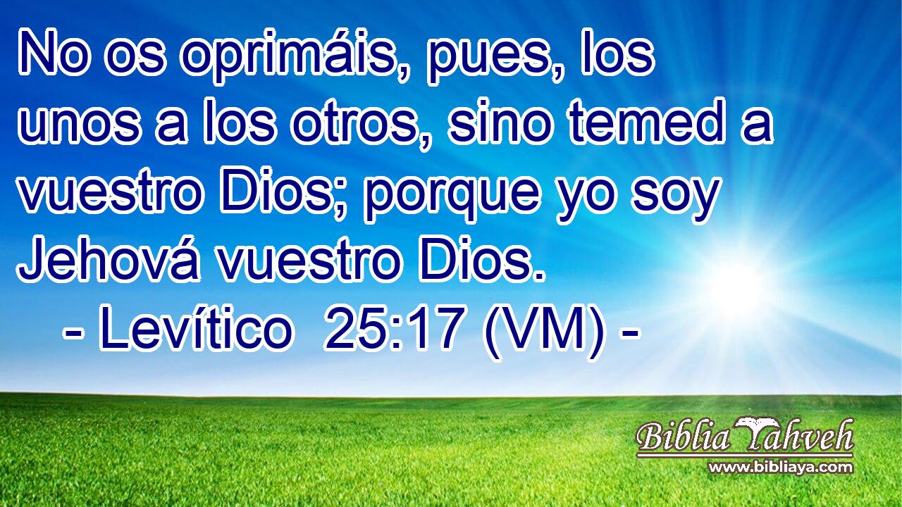  No os oprimáis, pues, los unos a los otros, sino temed a vuestro Dios; porque yo soy Jehová vuestro Dios. 