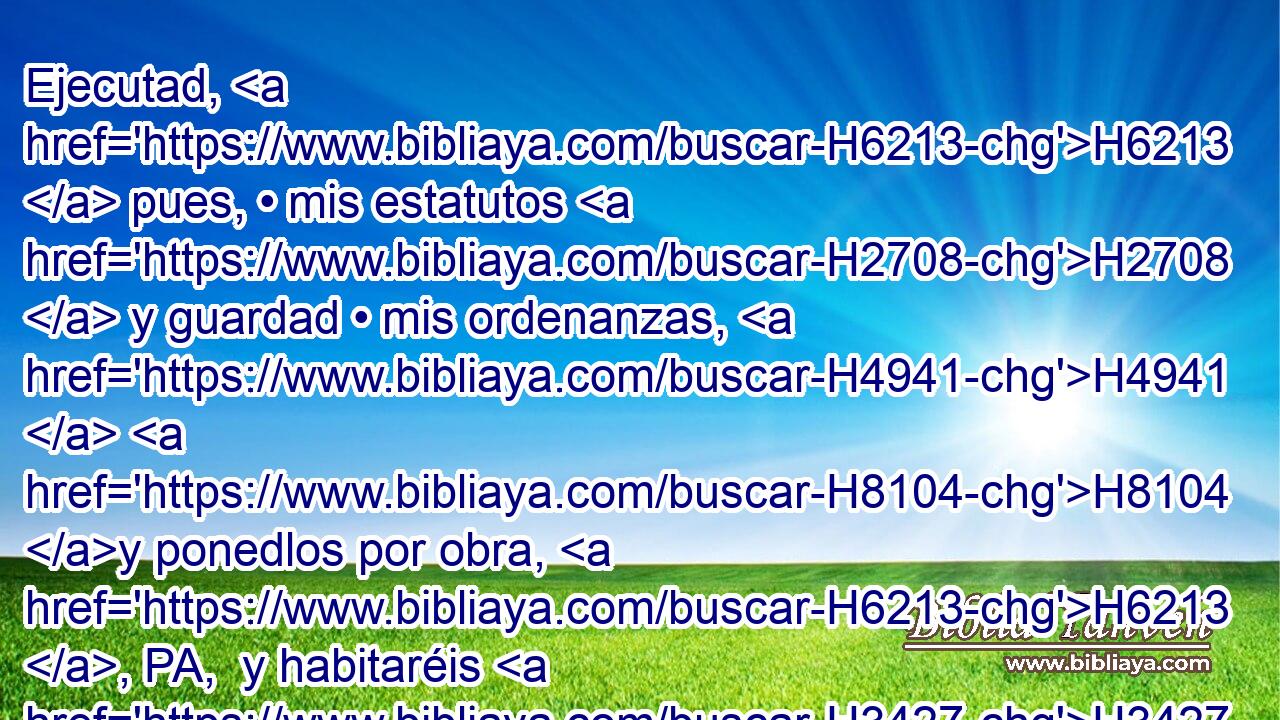 Ejecutad, H6213  pues, • mis estatutos H2708  y guardad • mis ordenanzas, H4941  H8104 y ponedlos por obra, H6213 , PA,  y habitaréis H3427  en H5921 Pu la tierra H776  H983 seguros; 
