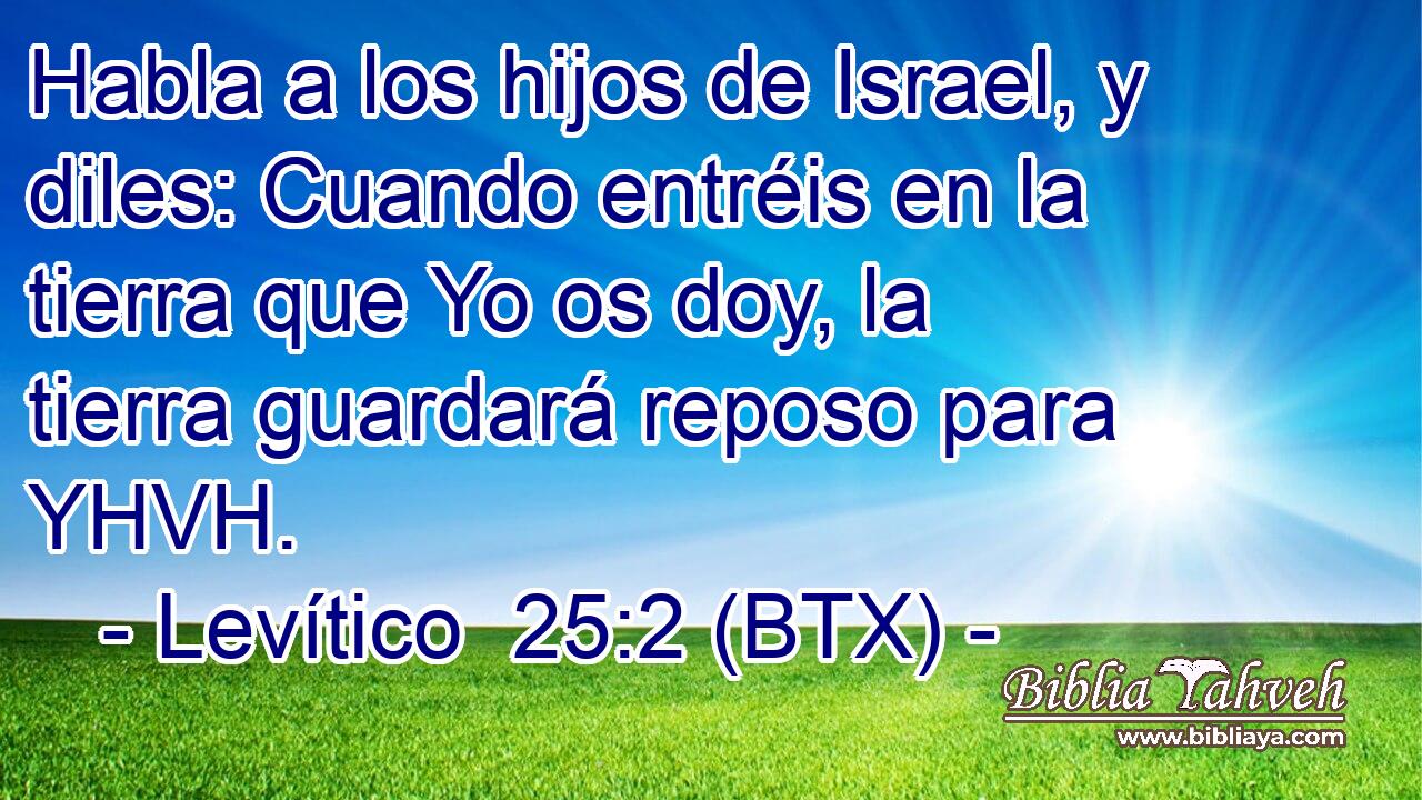 Habla a los hijos de Israel, y diles: Cuando entréis en la tierra que Yo os doy, la tierra guardará reposo para YHVH.