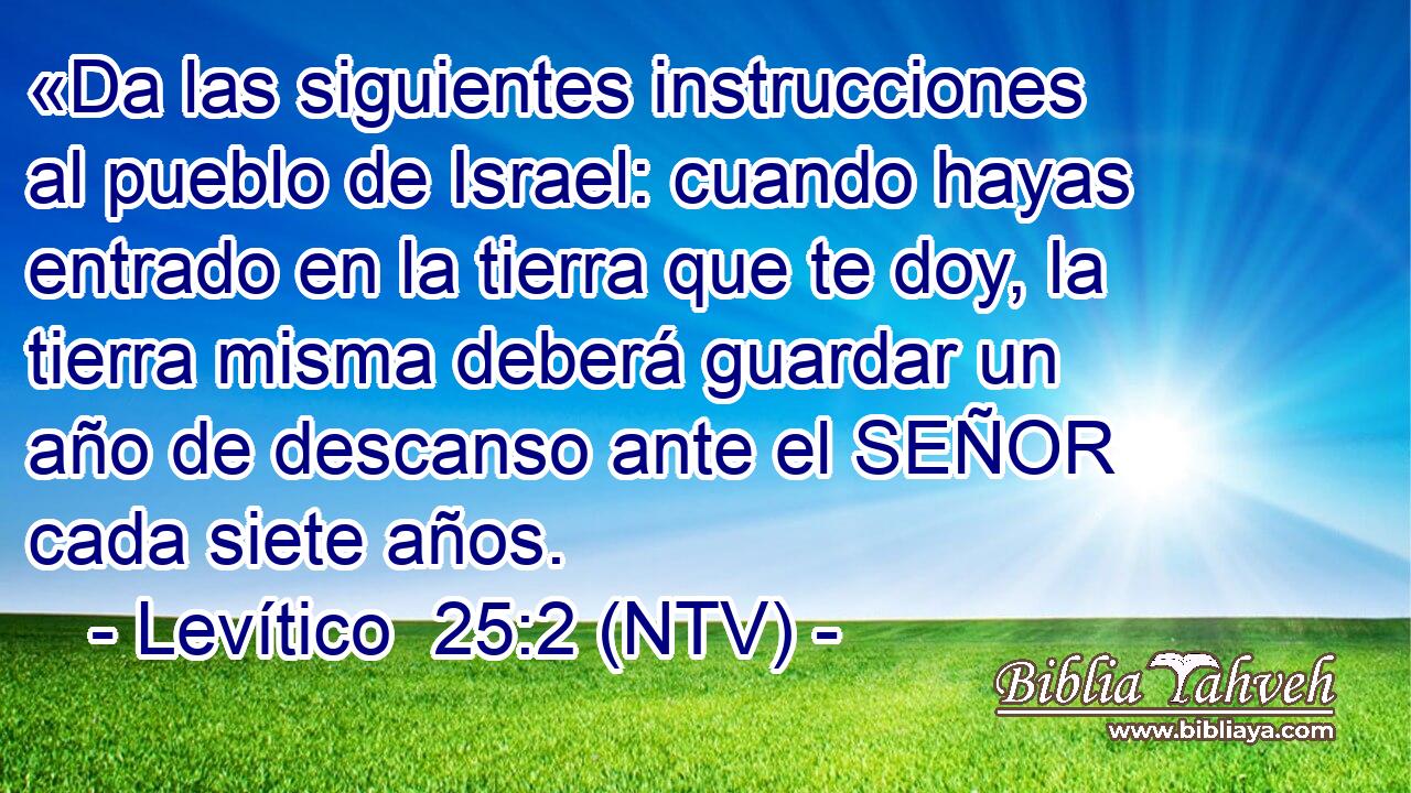 «Da las siguientes instrucciones al pueblo de Israel: cuando hayas entrado en la tierra que te doy, la tierra misma deberá guardar un año de descanso ante el SEÑOR cada siete años.