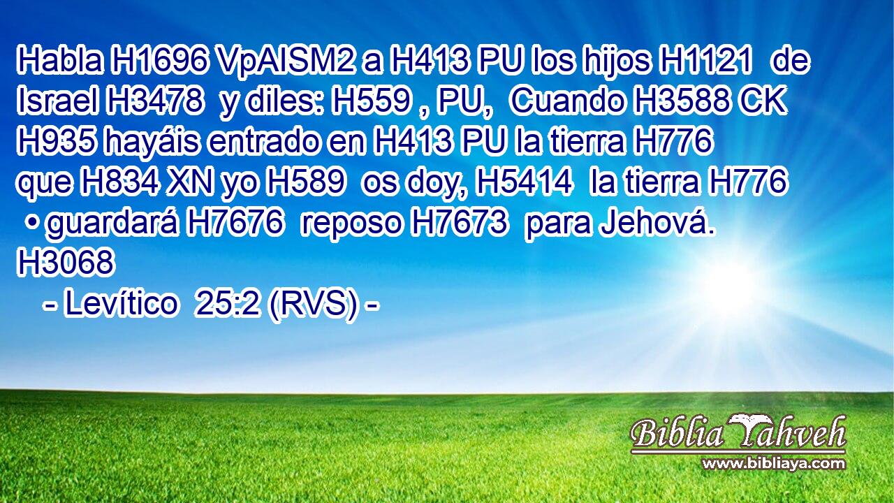 Habla H1696 VpAISM2 a H413 PU los hijos H1121  de Israel H3478  y diles: H559 , PU,  Cuando H3588 CK H935 hayáis entrado en H413 PU la tierra H776  que H834 XN yo H589  os doy, H5414  la tierra H776  • guardará H7676  reposo H7673  para Jehová. H3068  