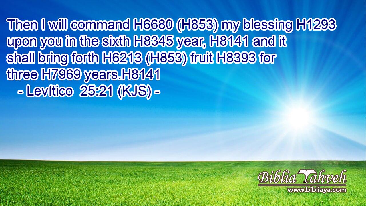 Then I will command H6680 (H853) my blessing H1293 upon you in the sixth H8345 year, H8141 and it shall bring forth H6213 (H853) fruit H8393 for three H7969 years.H8141