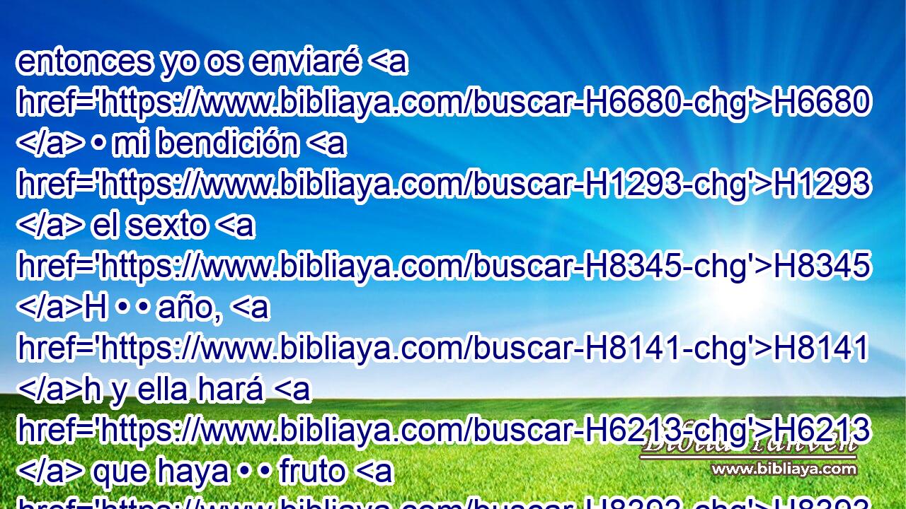 entonces yo os enviaré H6680  • mi bendición H1293  el sexto H8345 H • • año, H8141 h y ella hará H6213  que haya • • fruto H8393 H por tres H7969  • años. H8141 H 