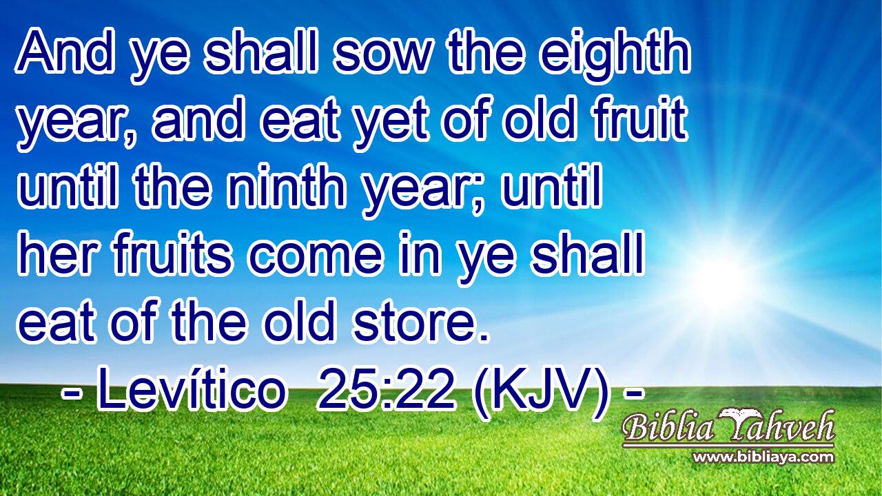 And ye shall sow the eighth year, and eat yet of old fruit until the ninth year; until her fruits come in ye shall eat of the old store.