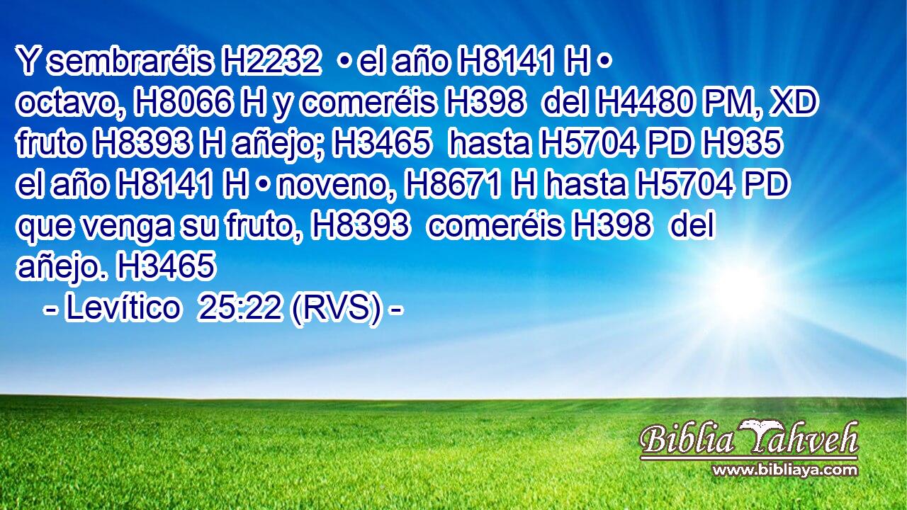 Y sembraréis H2232  • el año H8141 H • octavo, H8066 H y comeréis H398  del H4480 PM, XD fruto H8393 H añejo; H3465  hasta H5704 PD H935 el año H8141 H • noveno, H8671 H hasta H5704 PD que venga su fruto, H8393  comeréis H398  del añejo. H3465  