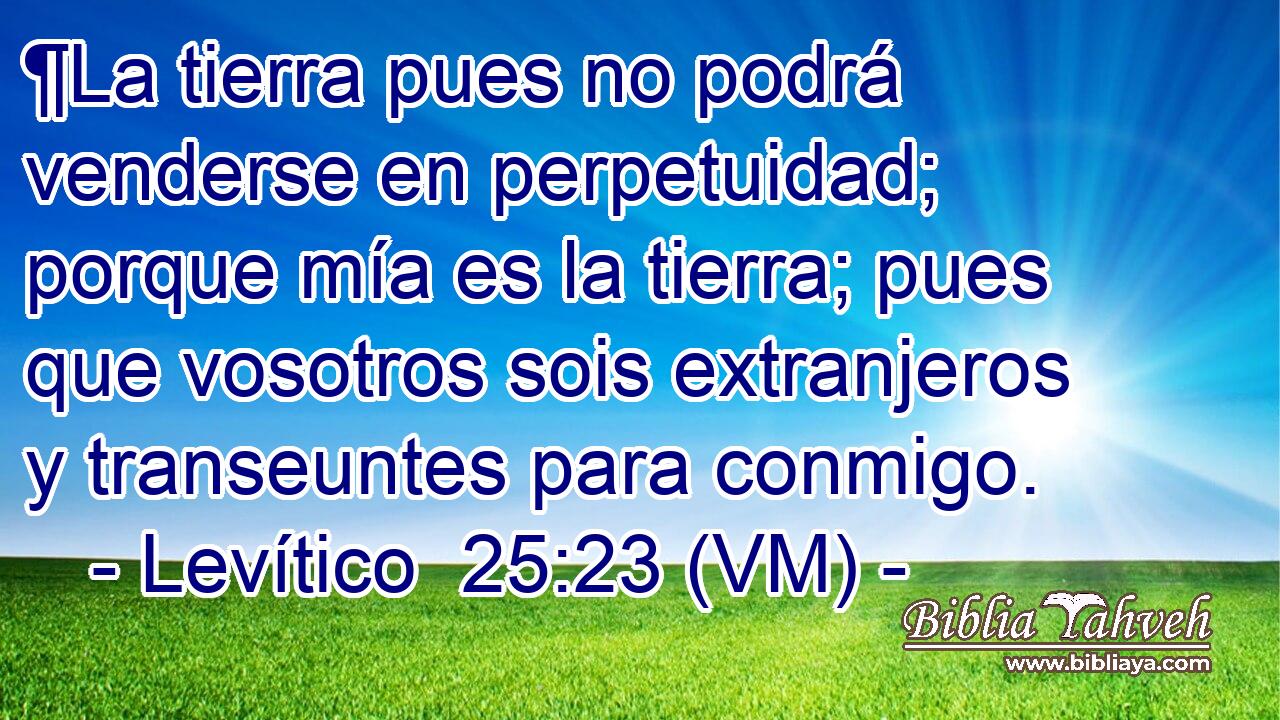  ¶La tierra pues no podrá venderse en perpetuidad; porque mía es la tierra; pues que vosotros sois extranjeros y transeuntes para conmigo. 