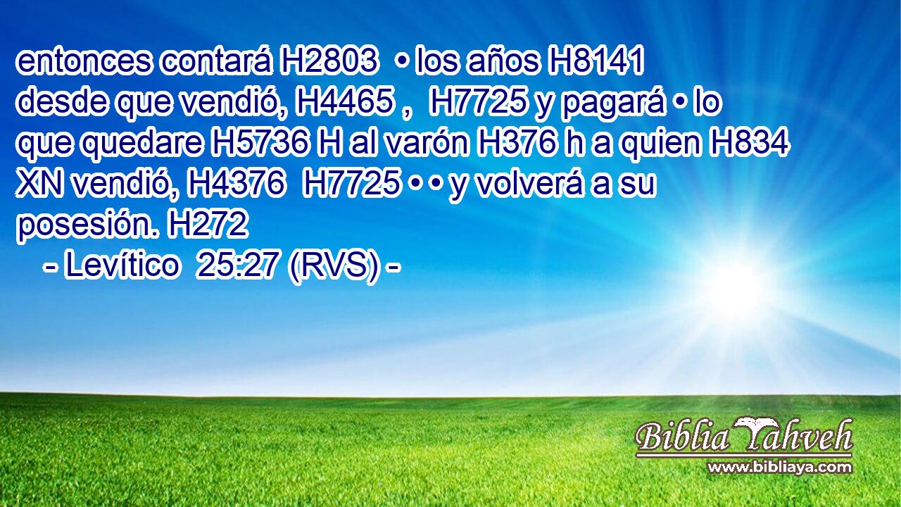 entonces contará H2803  • los años H8141  desde que vendió, H4465 ,  H7725 y pagará • lo que quedare H5736 H al varón H376 h a quien H834 XN vendió, H4376  H7725 • • y volverá a su posesión. H272  