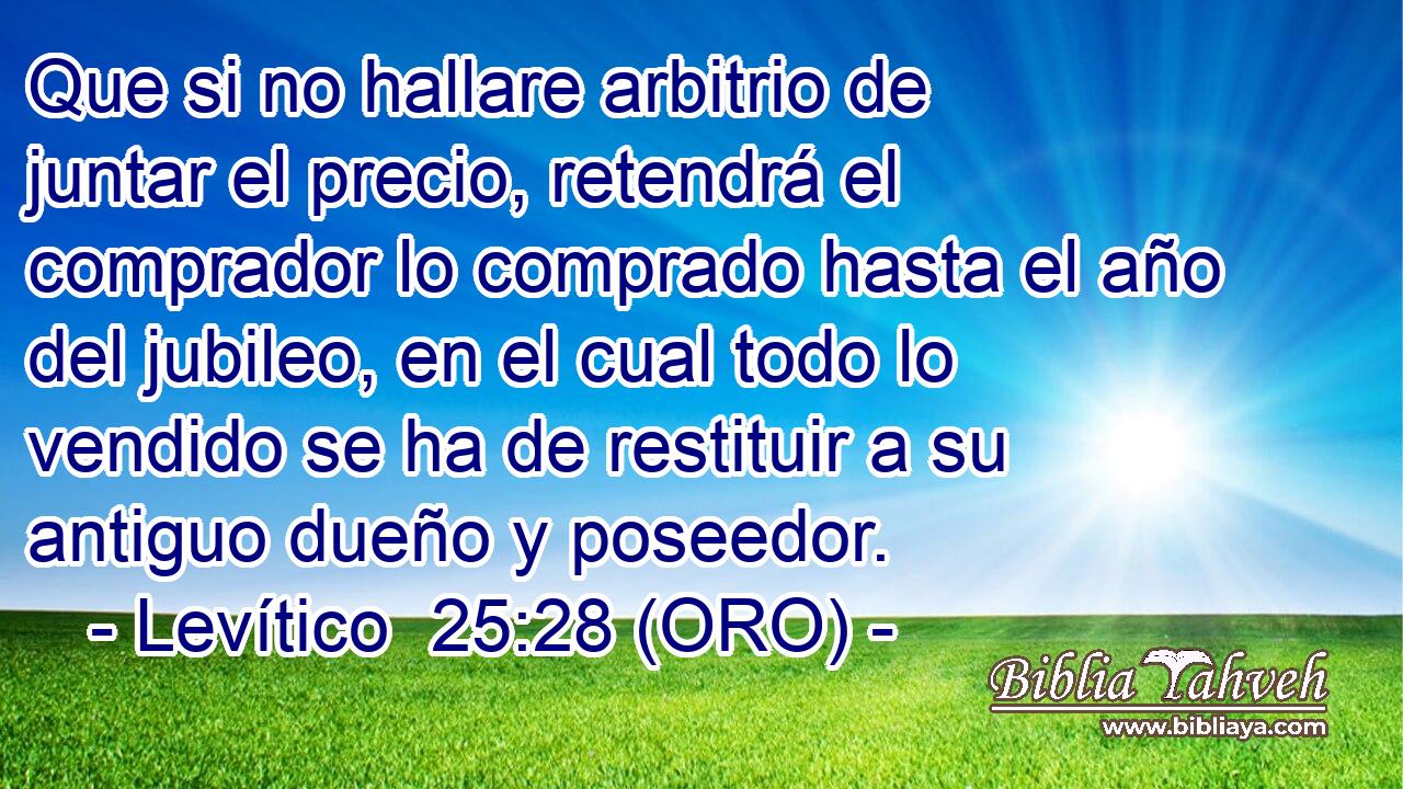  Que si no hallare arbitrio de juntar el precio, retendrá el comprador lo comprado hasta el año del jubileo, en el cual todo lo vendido se ha de restituir a su antiguo dueño y poseedor. 