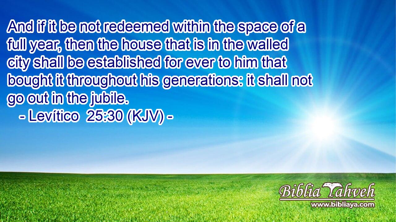 And if it be not redeemed within the space of a full year, then the house that is in the walled city shall be established for ever to him that bought it throughout his generations: it shall not go out in the jubile.