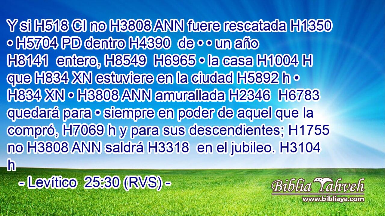 Y si H518 CI no H3808 ANN fuere rescatada H1350  • H5704 PD dentro H4390  de • • un año H8141  entero, H8549  H6965 • la casa H1004 H que H834 XN estuviere en la ciudad H5892 h • H834 XN • H3808 ANN amurallada H2346  H6783 quedará para • siempre en poder de aquel que la compró, H7069 h y para sus descendientes; H1755  no H3808 ANN saldrá H3318  en el jubileo. H3104 h 