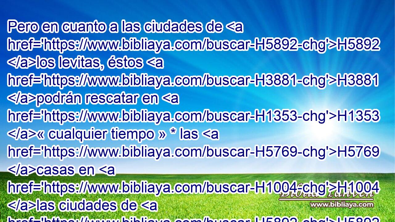 Pero en cuanto a las ciudades de H5892 los levitas, éstos H3881 podrán rescatar en H1353 « cualquier tiempo » * las H5769 casas en H1004 las ciudades de H5892 su posesión. • H272  • H1961 PL • • 