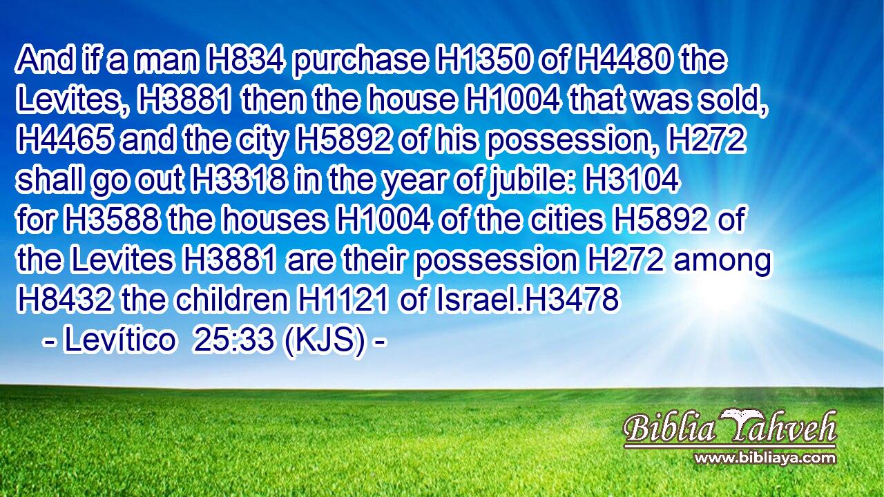 And if a man H834 purchase H1350 of H4480 the Levites, H3881 then the house H1004 that was sold, H4465 and the city H5892 of his possession, H272 shall go out H3318 in the year of jubile: H3104 for H3588 the houses H1004 of the cities H5892 of the Levites H3881 are their possession H272 among H8432 the children H1121 of Israel.H3478