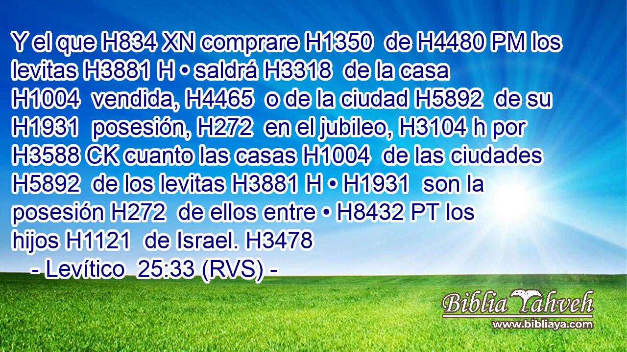 Y el que H834 XN comprare H1350  de H4480 PM los levitas H3881 H • saldrá H3318  de la casa H1004  vendida, H4465  o de la ciudad H5892  de su H1931  posesión, H272  en el jubileo, H3104 h por H3588 CK cuanto las casas H1004  de las ciudades H5892  de los levitas H3881 H • H1931  son la posesión H272  de ellos entre • H8432 PT los hijos H1121  de Israel. H3478  